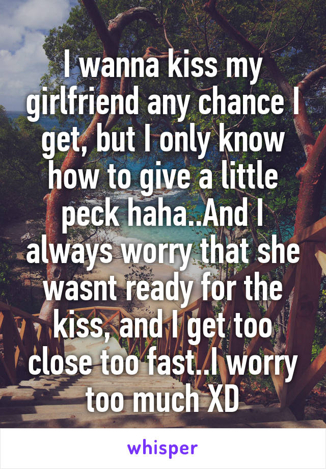 I wanna kiss my girlfriend any chance I get, but I only know how to give a little peck haha..And I always worry that she wasnt ready for the kiss, and I get too close too fast..I worry too much XD