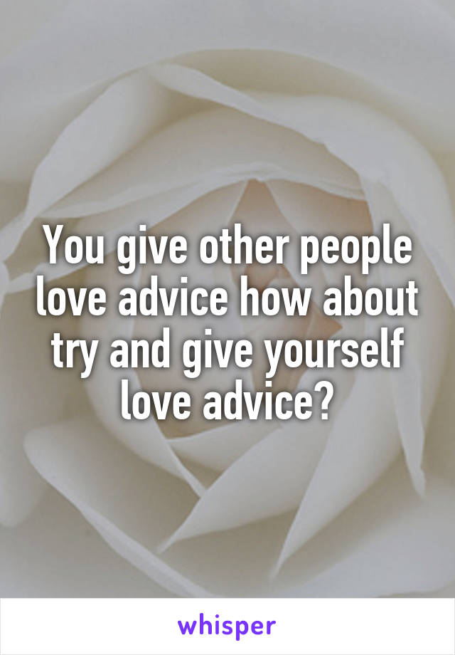 You give other people love advice how about try and give yourself love advice?