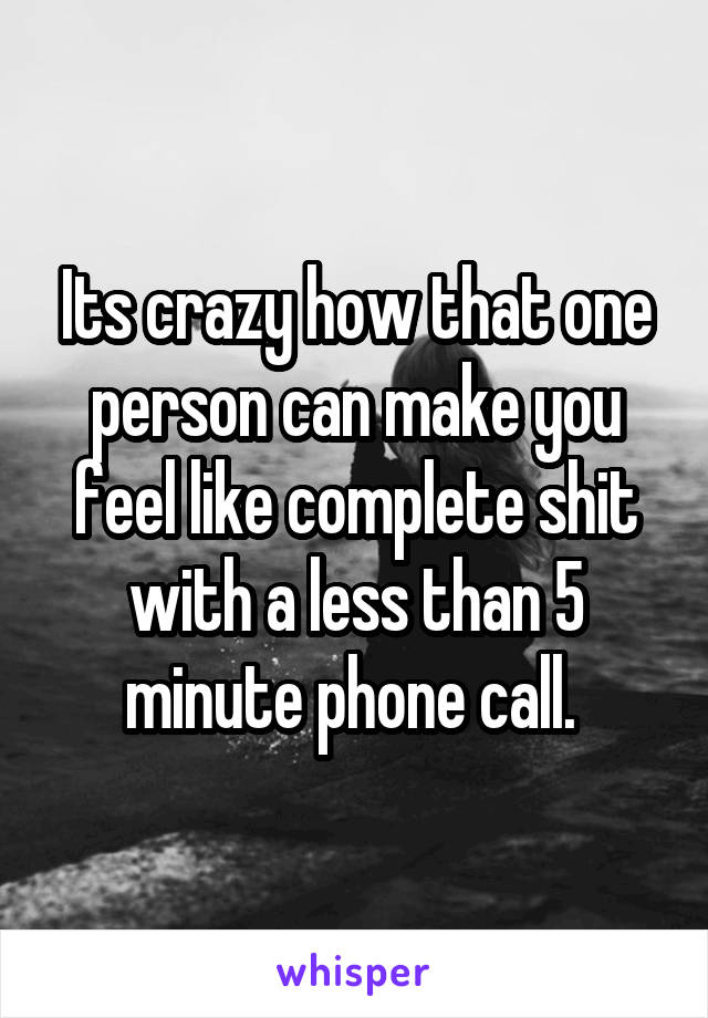 Its crazy how that one person can make you feel like complete shit with a less than 5 minute phone call. 