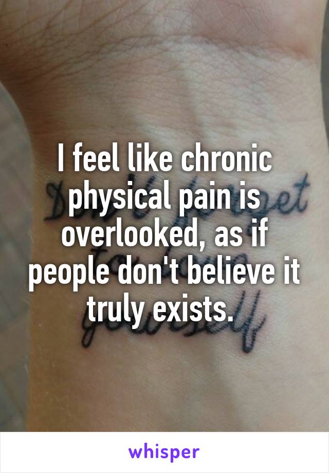 I feel like chronic physical pain is overlooked, as if people don't believe it truly exists. 