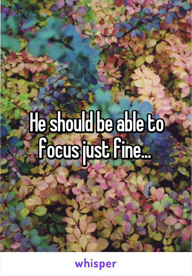 He should be able to focus just fine... 