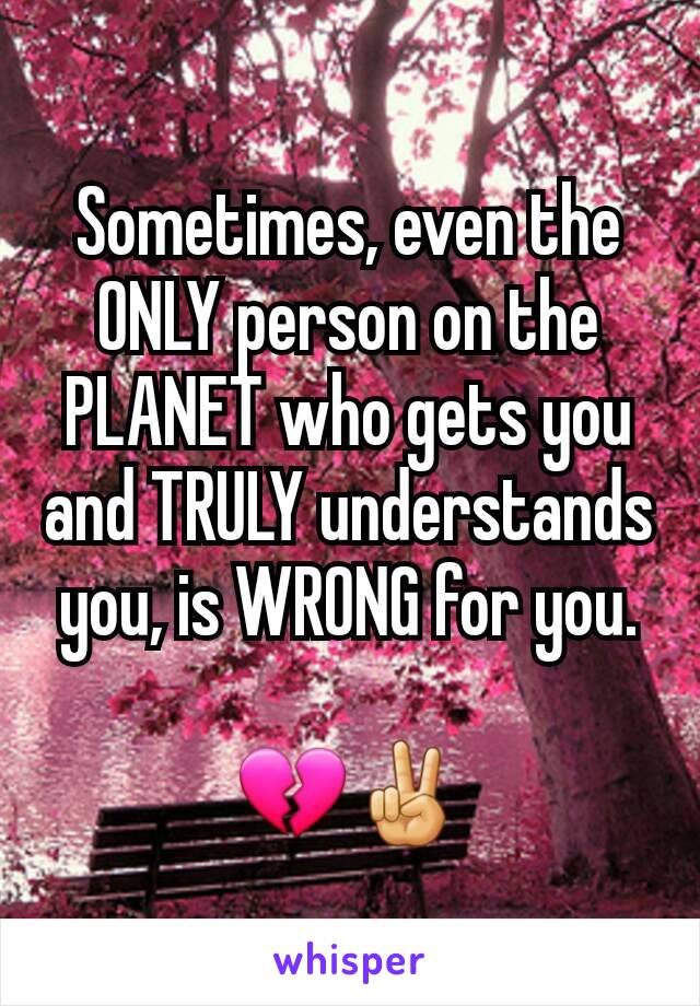 Sometimes, even the ONLY person on the PLANET who gets you and TRULY understands  you, is WRONG for you.

💔✌