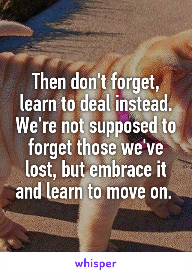 Then don't forget, learn to deal instead. We're not supposed to forget those we've lost, but embrace it and learn to move on. 