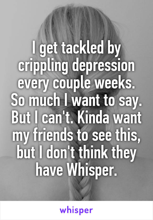 I get tackled by crippling depression every couple weeks. So much I want to say. But I can't. Kinda want my friends to see this, but I don't think they have Whisper.