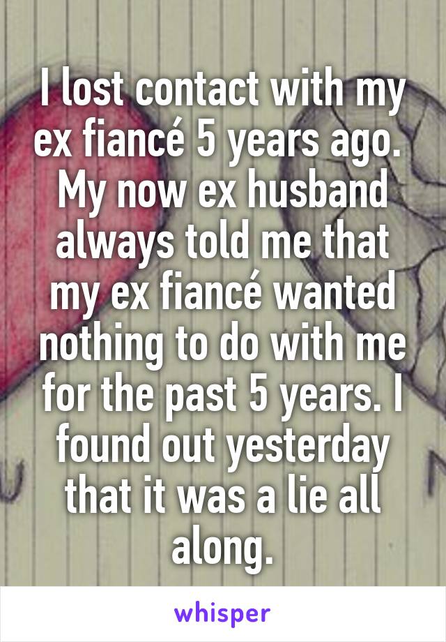 I lost contact with my ex fiancé 5 years ago.  My now ex husband always told me that my ex fiancé wanted nothing to do with me for the past 5 years. I found out yesterday that it was a lie all along.