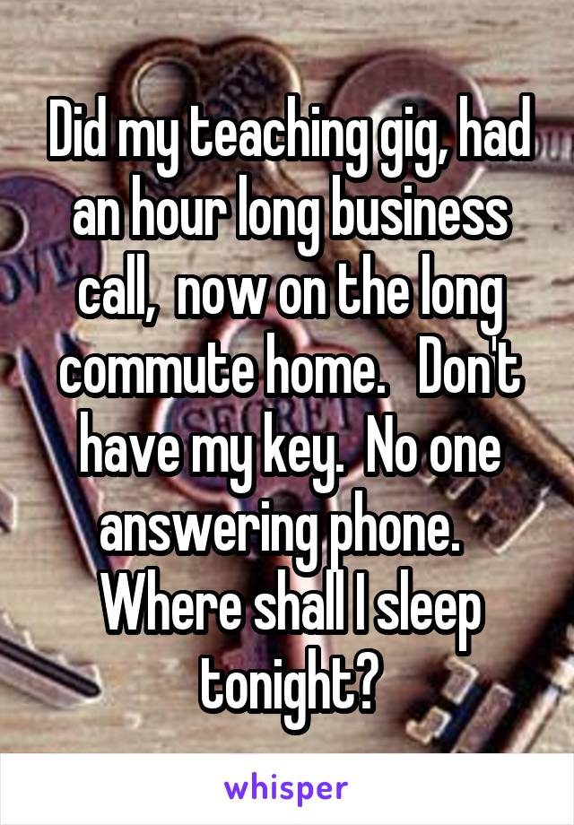 Did my teaching gig, had an hour long business call,  now on the long commute home.   Don't have my key.  No one answering phone.   Where shall I sleep tonight?