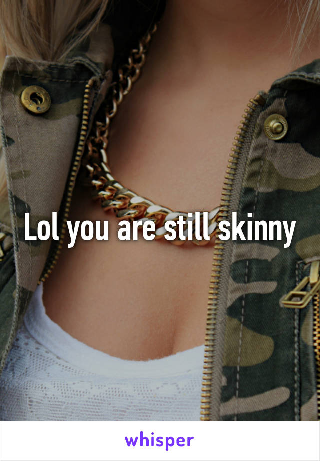 Lol you are still skinny