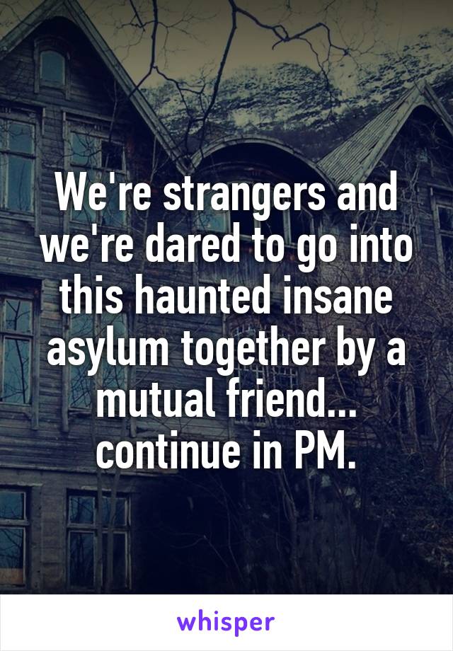 We're strangers and we're dared to go into this haunted insane asylum together by a mutual friend... continue in PM.