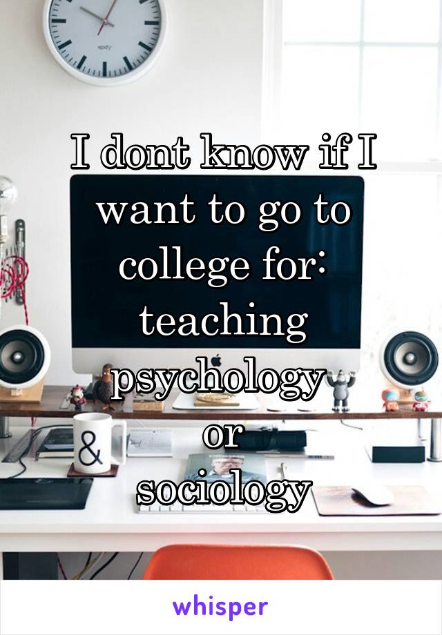 I dont know if I want to go to college for:
teaching
psychology 
or
sociology