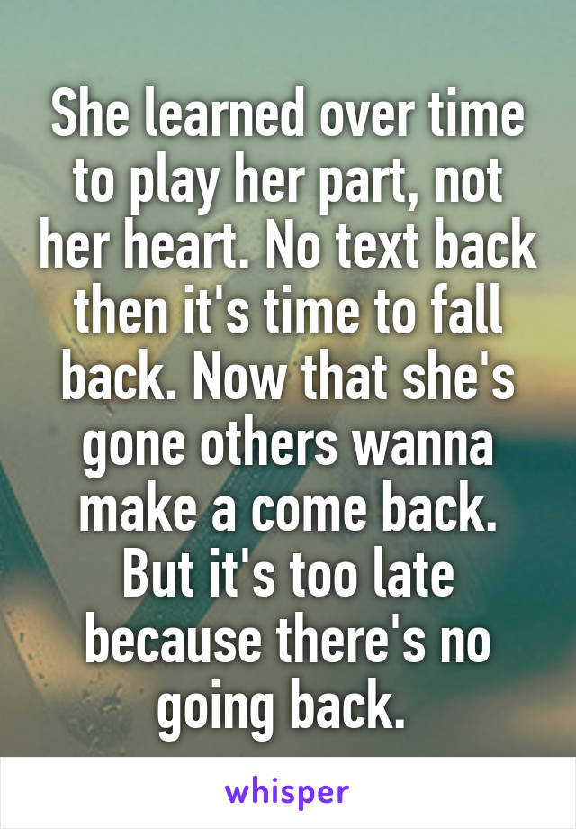 She learned over time to play her part, not her heart. No text back then it's time to fall back. Now that she's gone others wanna make a come back. But it's too late because there's no going back. 