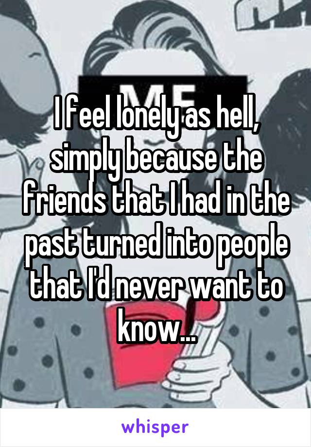 I feel lonely as hell, simply because the friends that I had in the past turned into people that I'd never want to know...