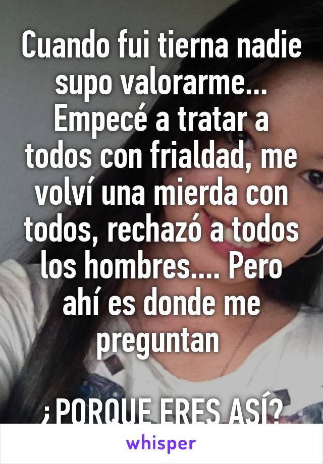 Cuando fui tierna nadie supo valorarme... Empecé a tratar a todos con frialdad, me volví una mierda con todos, rechazó a todos los hombres.... Pero ahí es donde me preguntan 

¿PORQUE ERES ASÍ?