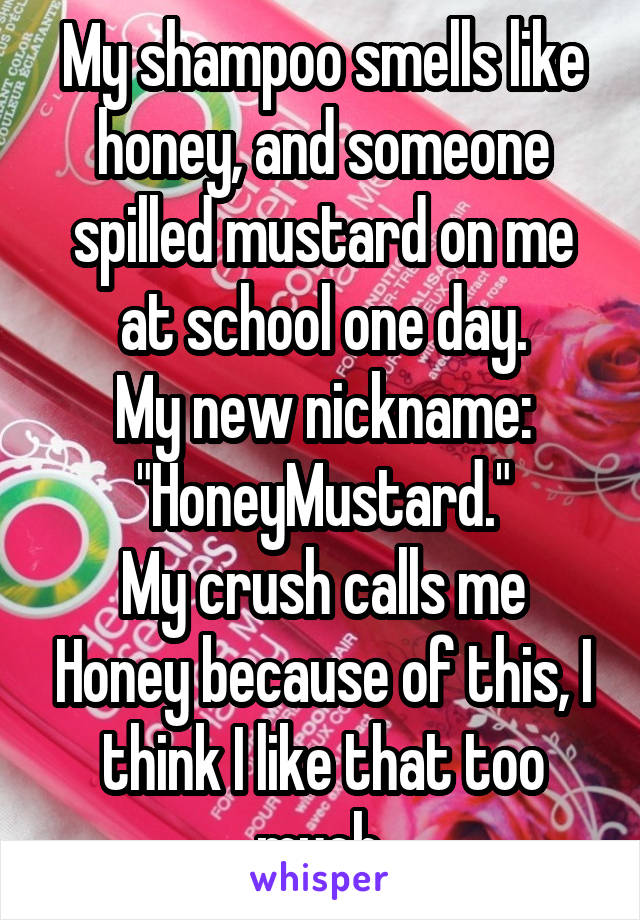 My shampoo smells like honey, and someone spilled mustard on me at school one day.
My new nickname:
"HoneyMustard."
My crush calls me Honey because of this, I think I like that too much.