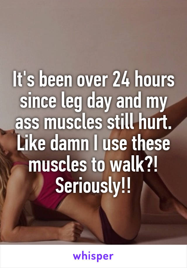 It's been over 24 hours since leg day and my ass muscles still hurt. Like damn I use these muscles to walk?! Seriously!!