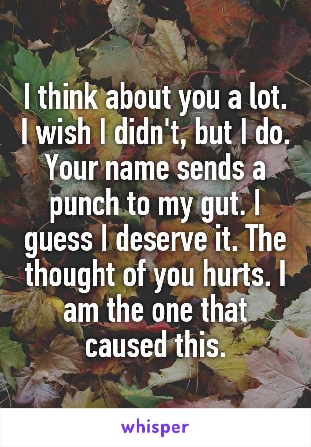 I think about you a lot. I wish I didn't, but I do. Your name sends a punch to my gut. I guess I deserve it. The thought of you hurts. I am the one that caused this.