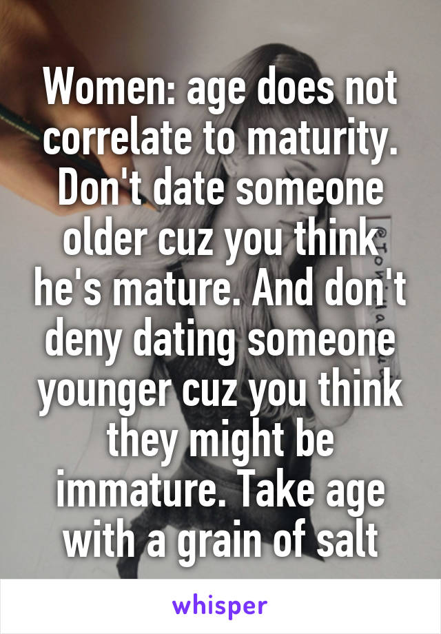 Women: age does not correlate to maturity. Don't date someone older cuz you think he's mature. And don't deny dating someone younger cuz you think they might be immature. Take age with a grain of salt