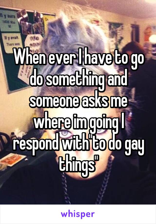 When ever I have to go do something and someone asks me where im going I respond with"to do gay things"