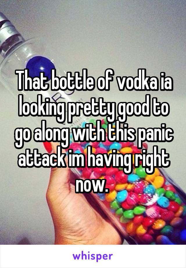 That bottle of vodka ia looking pretty good to go along with this panic attack im having right now. 