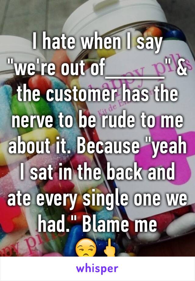 I hate when I say "we're out of_____" & the customer has the nerve to be rude to me about it. Because "yeah I sat in the back and ate every single one we had." Blame me 
😒🖕