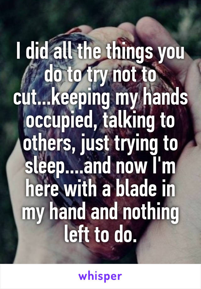 I did all the things you do to try not to cut...keeping my hands occupied, talking to others, just trying to sleep....and now I'm here with a blade in my hand and nothing left to do.