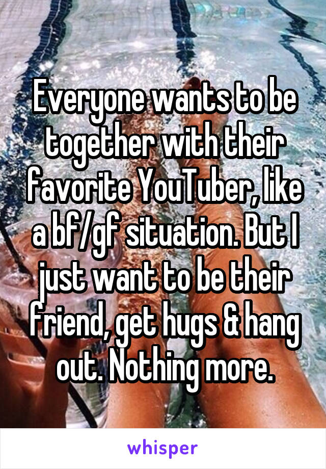 Everyone wants to be together with their favorite YouTuber, like a bf/gf situation. But I just want to be their friend, get hugs & hang out. Nothing more.