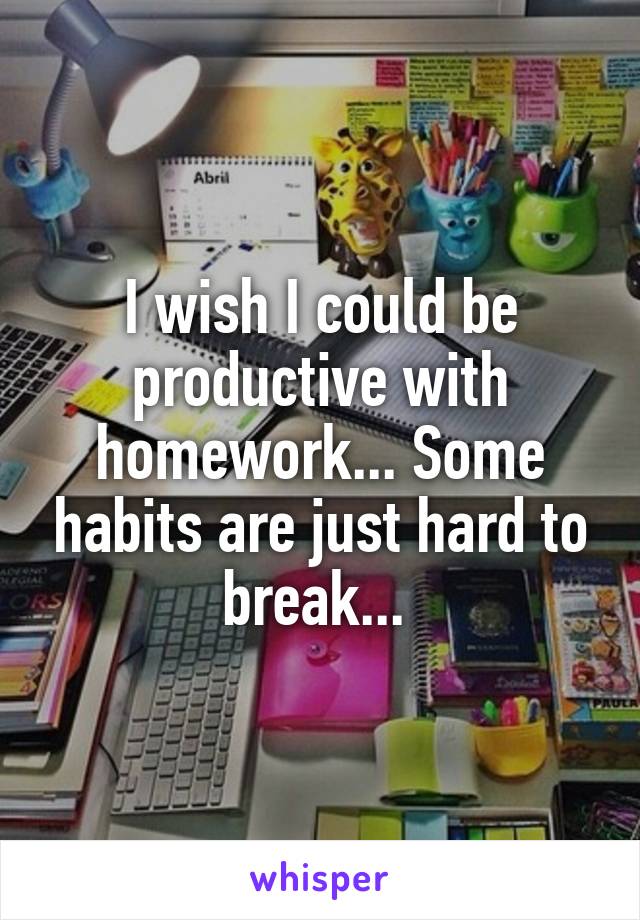 I wish I could be productive with homework... Some habits are just hard to break... 