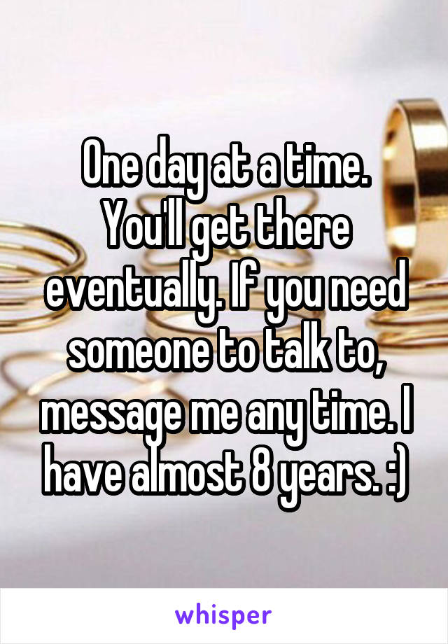 One day at a time.
You'll get there eventually. If you need someone to talk to, message me any time. I have almost 8 years. :)