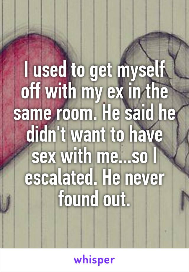 I used to get myself off with my ex in the same room. He said he didn't want to have sex with me...so I escalated. He never found out.