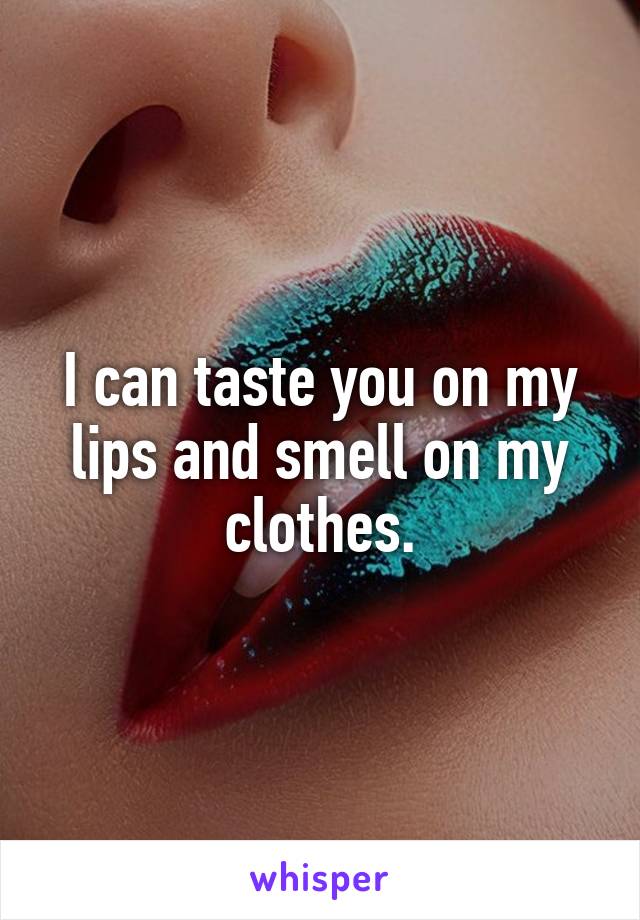 I can taste you on my lips and smell on my clothes.