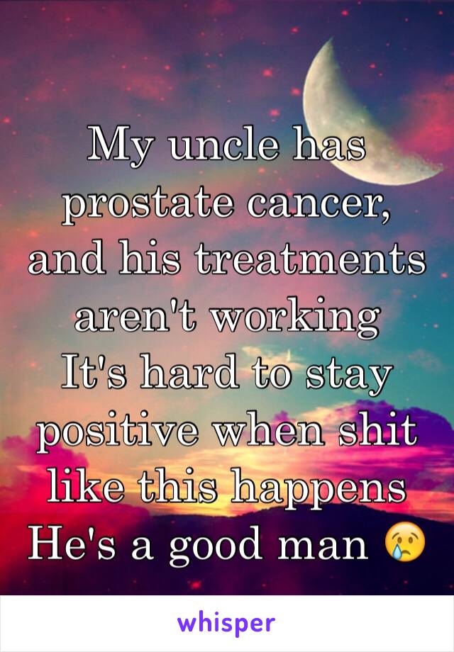 My uncle has prostate cancer,  and his treatments aren't working 
It's hard to stay positive when shit like this happens
He's a good man 😢