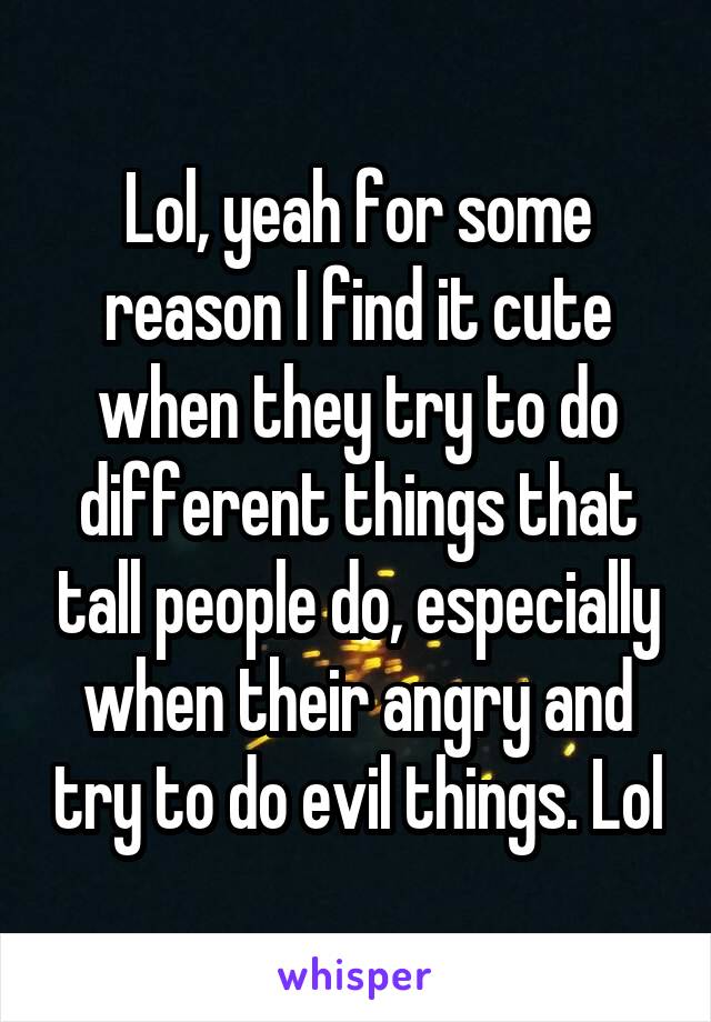 Lol, yeah for some reason I find it cute when they try to do different things that tall people do, especially when their angry and try to do evil things. Lol