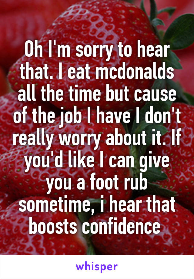 Oh I'm sorry to hear that. I eat mcdonalds all the time but cause of the job I have I don't really worry about it. If you'd like I can give you a foot rub sometime, i hear that boosts confidence 