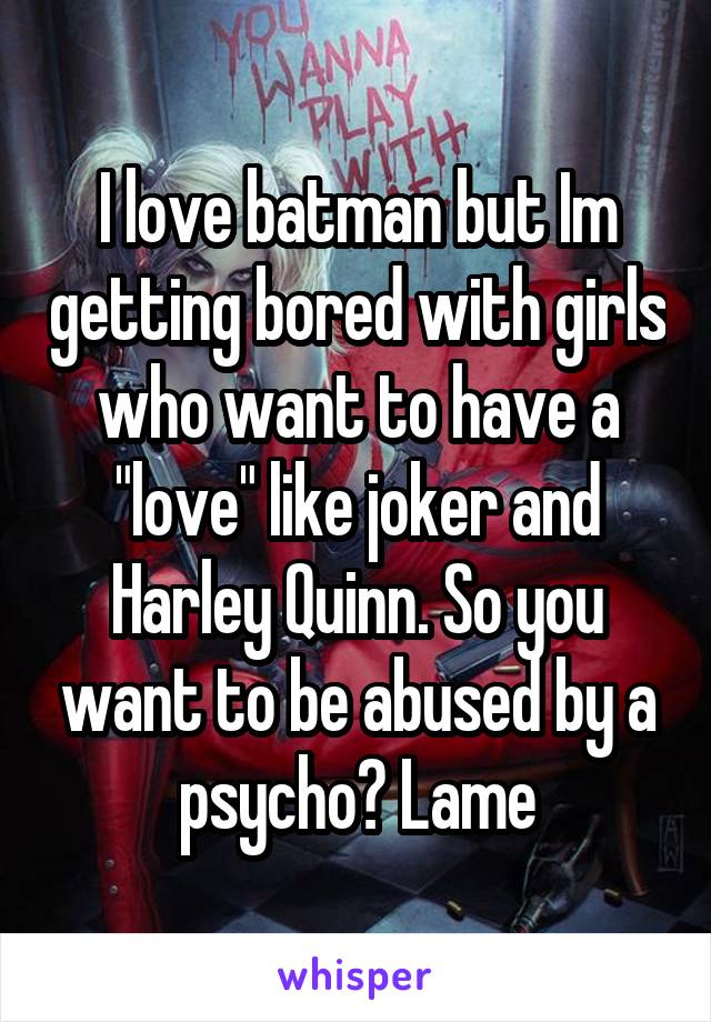 I love batman but Im getting bored with girls who want to have a "love" like joker and Harley Quinn. So you want to be abused by a psycho? Lame