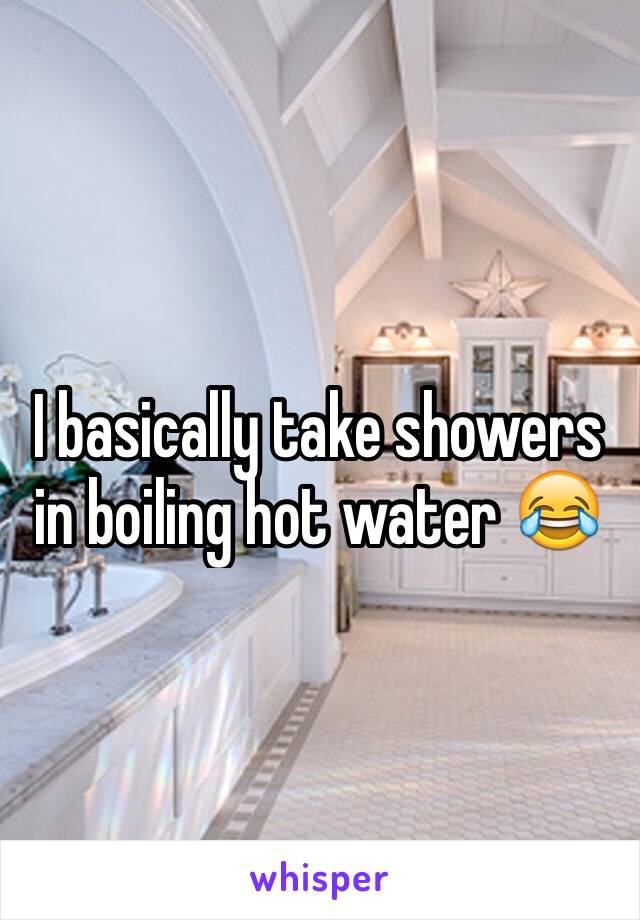 I basically take showers in boiling hot water 😂