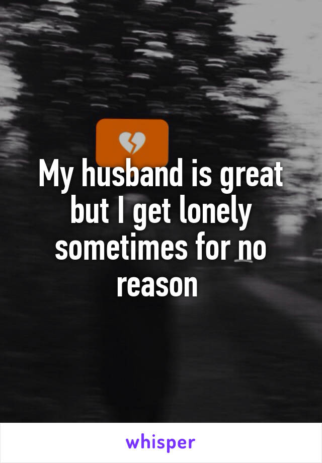 My husband is great but I get lonely sometimes for no reason 