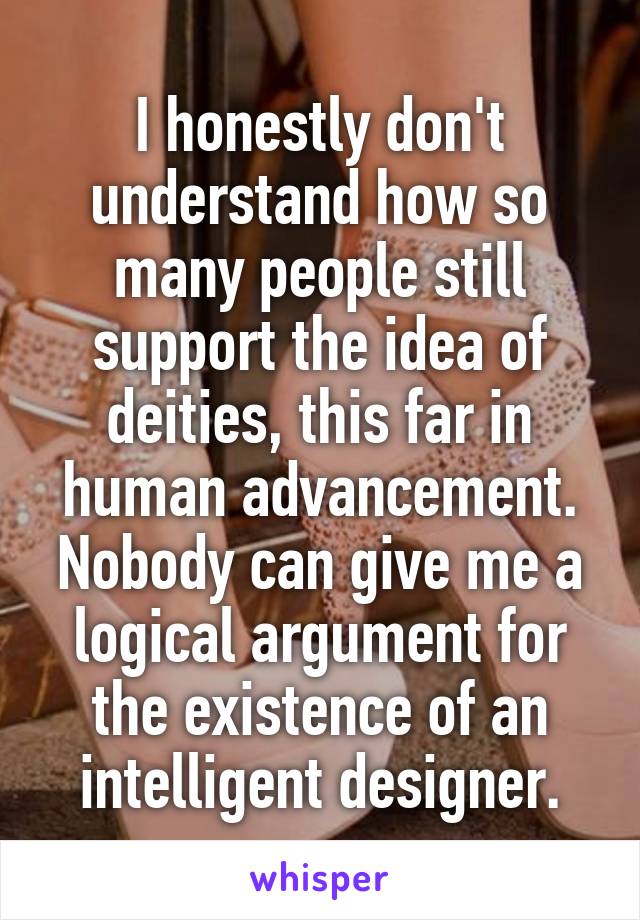 I honestly don't understand how so many people still support the idea of deities, this far in human advancement. Nobody can give me a logical argument for the existence of an intelligent designer.