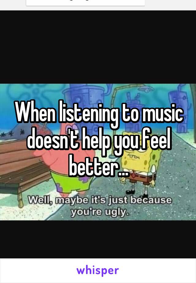 When listening to music doesn't help you feel better...