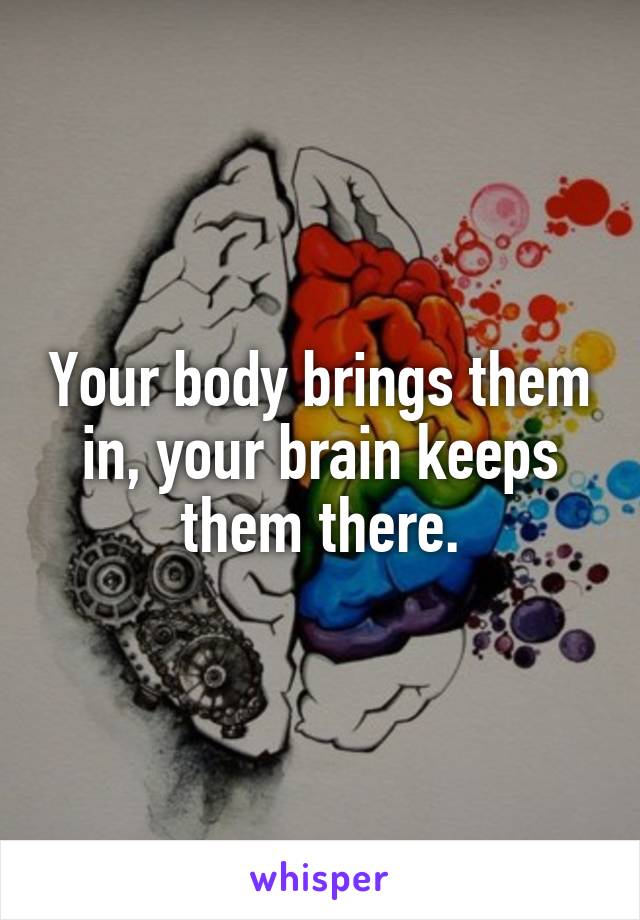 Your body brings them in, your brain keeps them there.