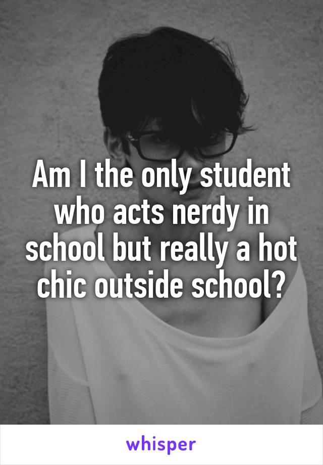 Am I the only student who acts nerdy in school but really a hot chic outside school?