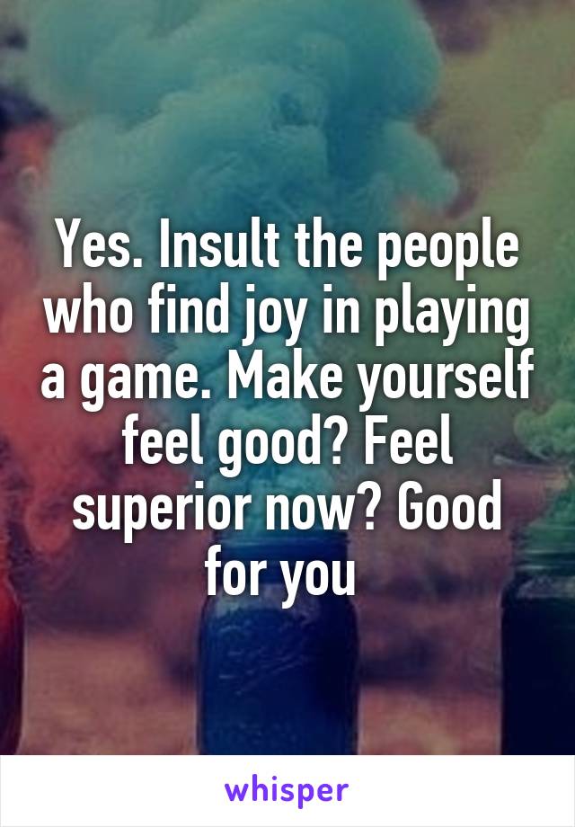 Yes. Insult the people who find joy in playing a game. Make yourself feel good? Feel superior now? Good for you 