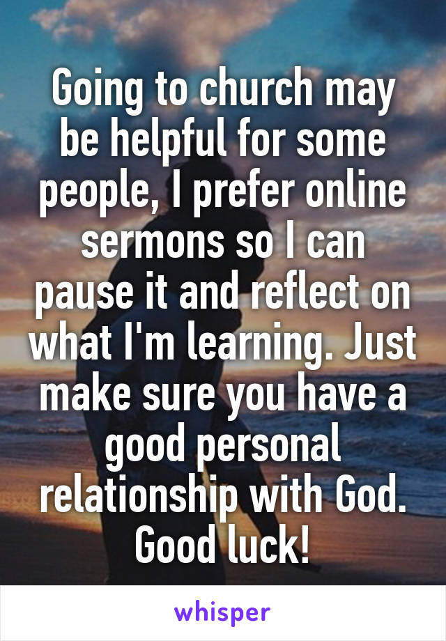 Going to church may be helpful for some people, I prefer online sermons so I can pause it and reflect on what I'm learning. Just make sure you have a good personal relationship with God. Good luck!