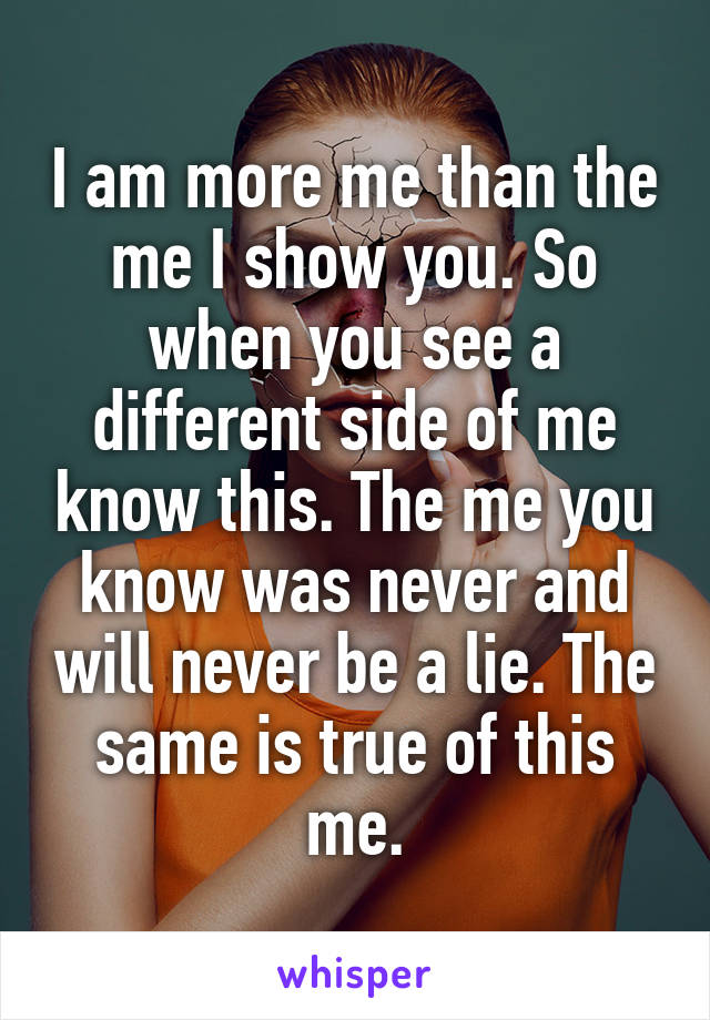 I am more me than the me I show you. So when you see a different side of me know this. The me you know was never and will never be a lie. The same is true of this me.