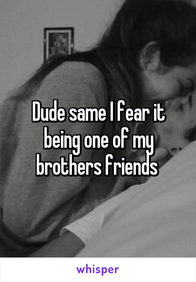 Dude same I fear it being one of my brothers friends 