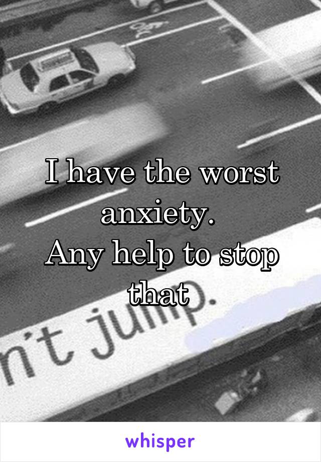 I have the worst anxiety. 
Any help to stop that 