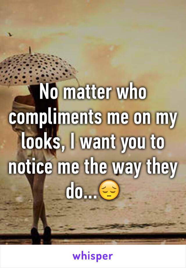 No matter who compliments me on my looks, I want you to notice me the way they do...😔