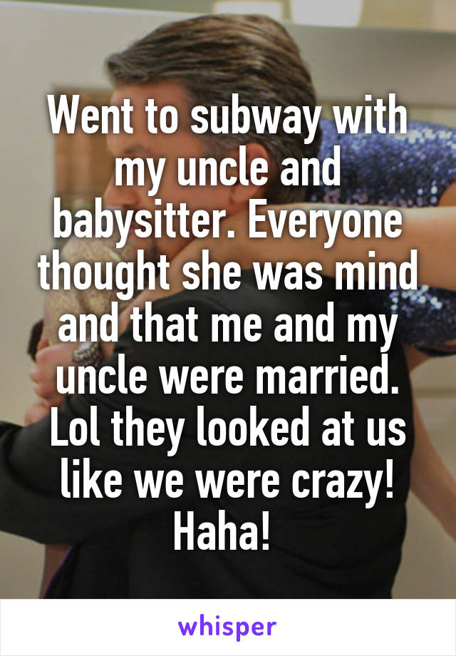 Went to subway with my uncle and babysitter. Everyone thought she was mind and that me and my uncle were married. Lol they looked at us like we were crazy! Haha! 