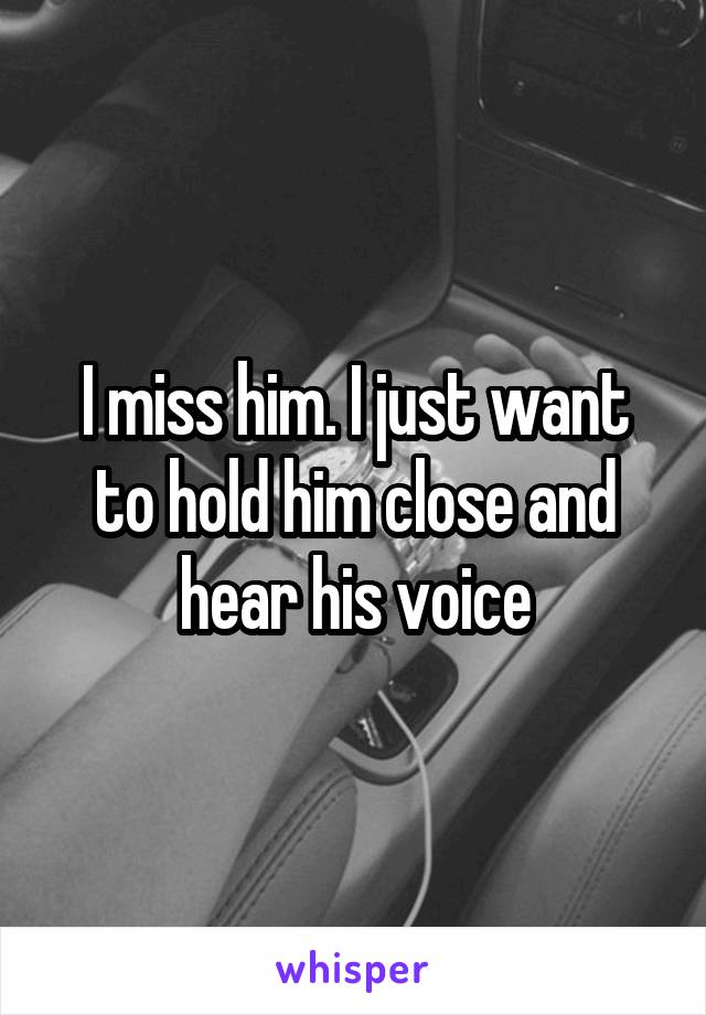 I miss him. I just want to hold him close and hear his voice