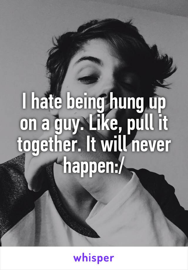 I hate being hung up on a guy. Like, pull it together. It will never happen:/