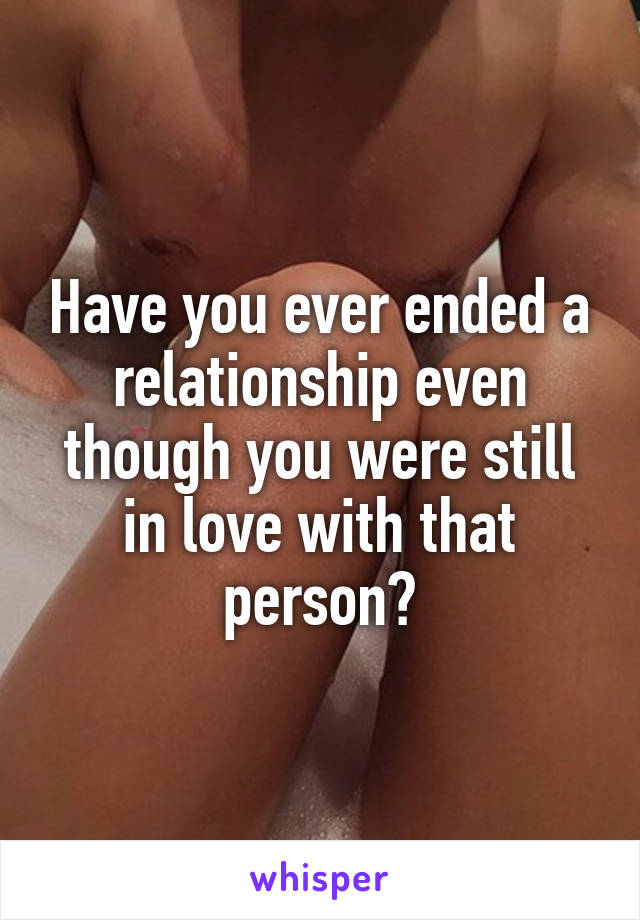 Have you ever ended a relationship even though you were still in love with that person?