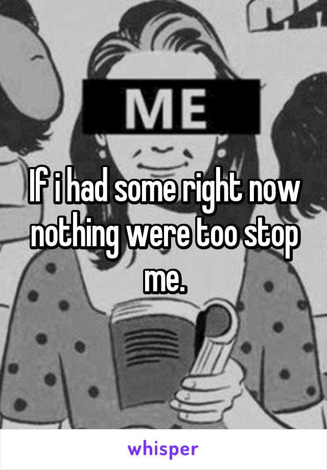 If i had some right now nothing were too stop me.